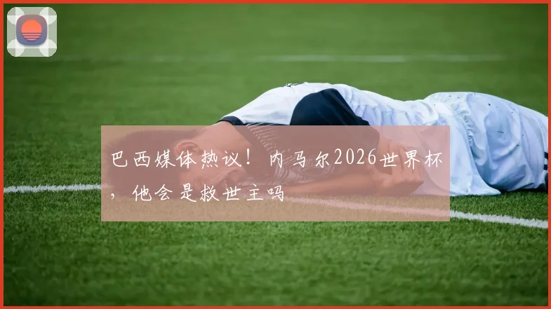 巴西媒体热议!内马尔2026世界杯,他会是救世主吗