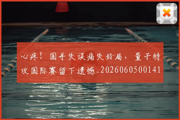心疼！国手失误痛失好局，量子特攻国际赛留下遗憾_20260605001413
