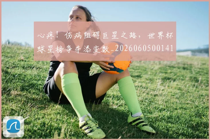 心疼！伤病阻碍巨星之路，世界杯球星榜争夺添变数_20260605001411