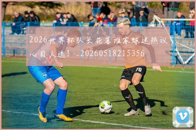 2026世界杯队长花落谁家球迷热议心目人选!_20260518215356