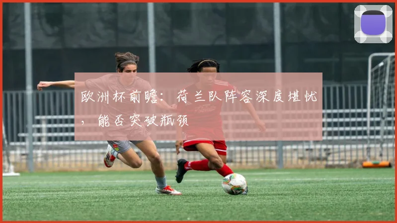 欧洲杯前瞻：荷兰队阵容深度堪忧，能否突破瓶颈