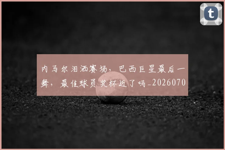 内马尔泪洒赛场,巴西巨星最后一舞,最佳球员奖杯近了吗_20260704172521