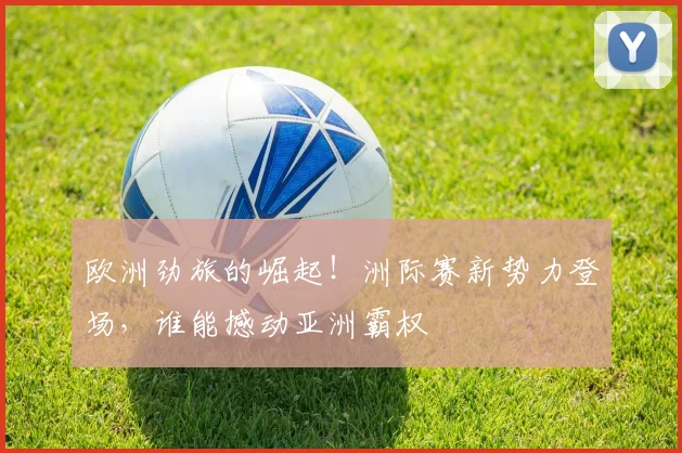 欧洲劲旅的崛起！洲际赛新势力登场，谁能撼动亚洲霸权