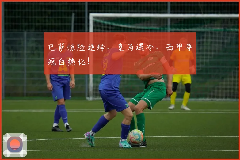 巴萨惊险逆转，皇马遇冷，西甲争冠白热化！