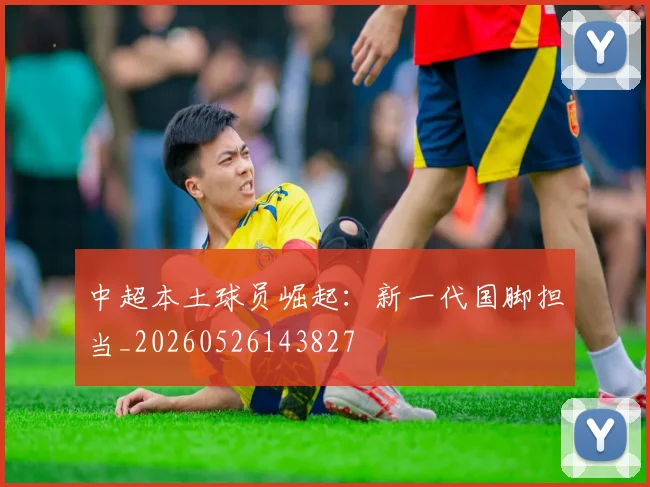 中超本土球员崛起:新一代国脚担当_20260526143827
