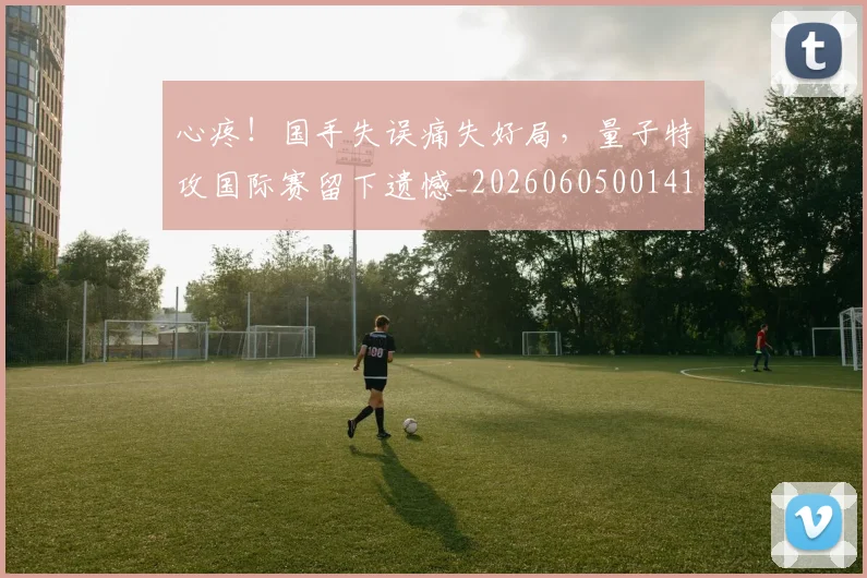 心疼！国手失误痛失好局，量子特攻国际赛留下遗憾_20260605001413