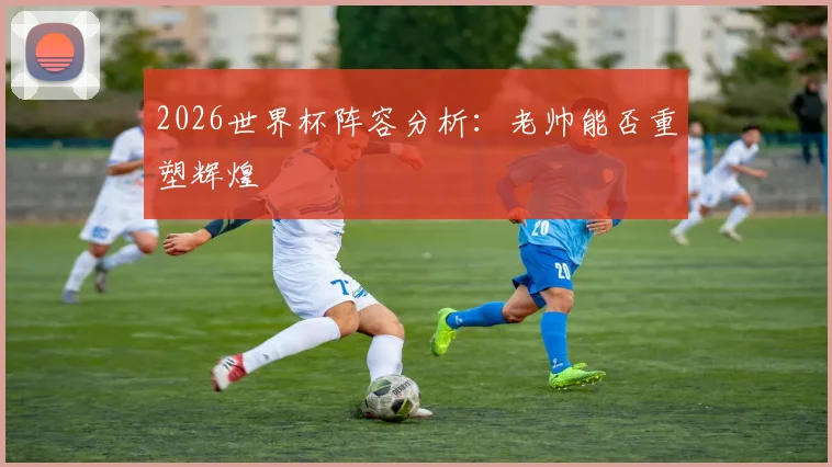 2026世界杯阵容分析：老帅能否重塑辉煌
