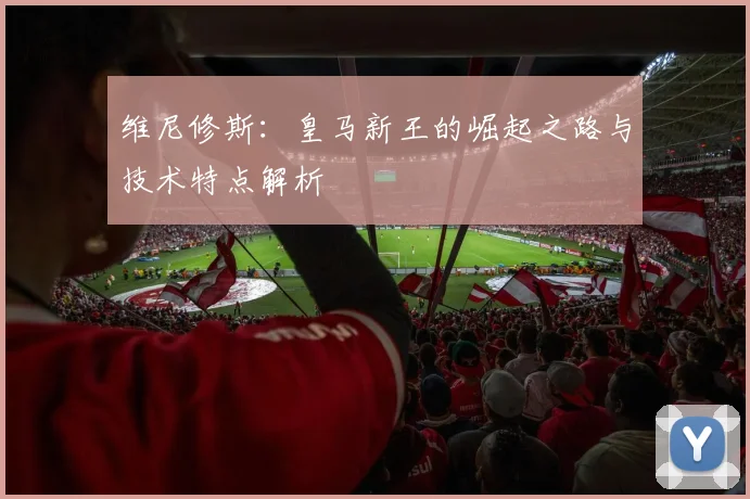 维尼修斯:皇马新王的崛起之路与技术特点解析
