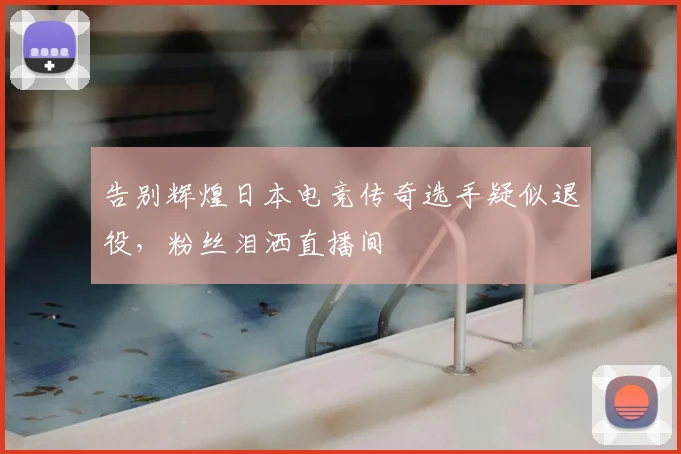 告别辉煌日本电竞传奇选手疑似退役，粉丝泪洒直播间