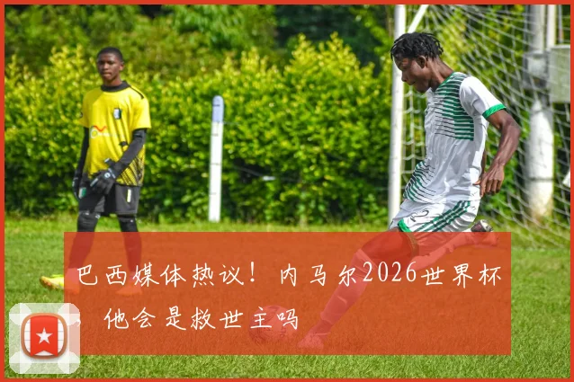 巴西媒体热议！内马尔2026世界杯，他会是救世主吗