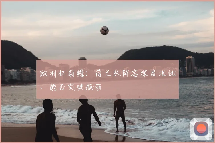欧洲杯前瞻：荷兰队阵容深度堪忧，能否突破瓶颈