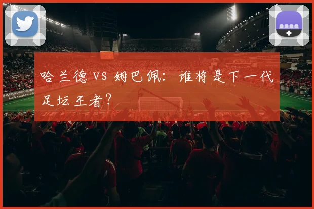 哈兰德 vs 姆巴佩：谁将是下一代足坛王者？