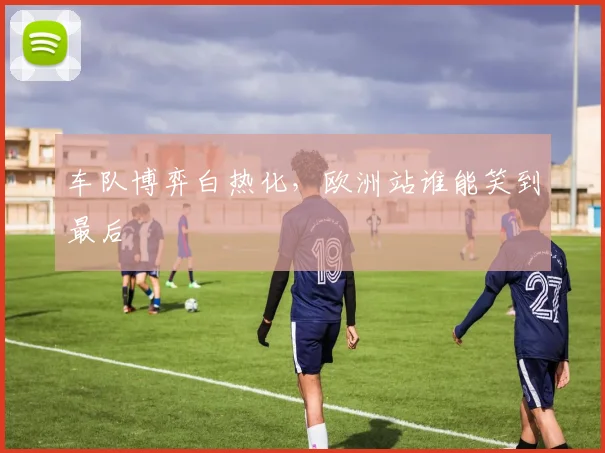 车队博弈白热化，欧洲站谁能笑到最后