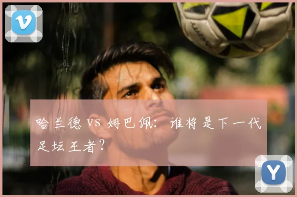 哈兰德 vs 姆巴佩:谁将是下一代足坛王者?