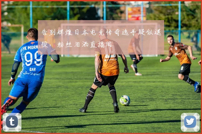 告别辉煌日本电竞传奇选手疑似退役,粉丝泪洒直播间
