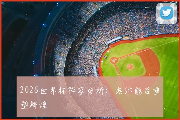 2026世界杯阵容分析:老帅能否重塑辉煌